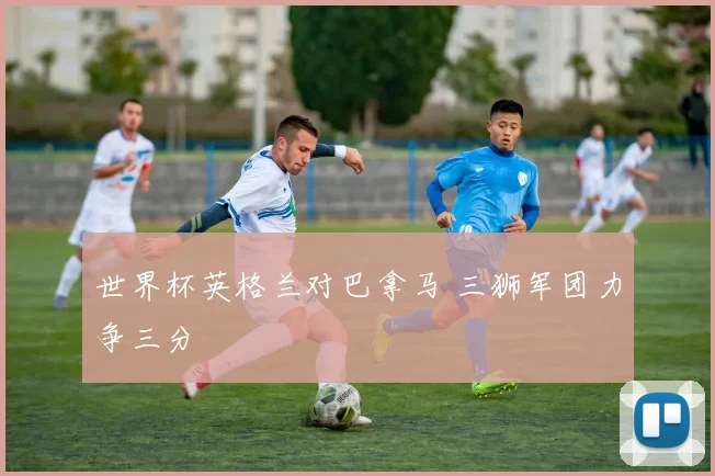 世界杯英格兰对巴拿马 三狮军团力争三分