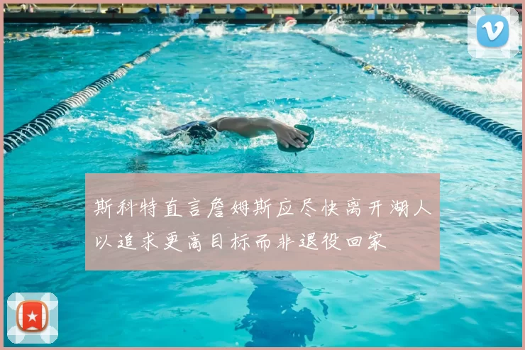 斯科特直言詹姆斯应尽快离开湖人以追求更高目标而非退役回家