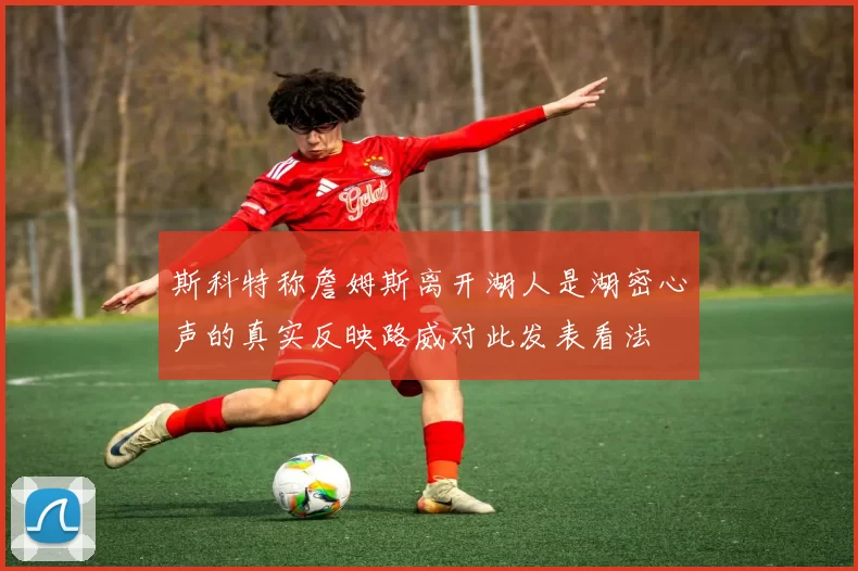 斯科特称詹姆斯离开湖人是湖密心声的真实反映路威对此发表看法