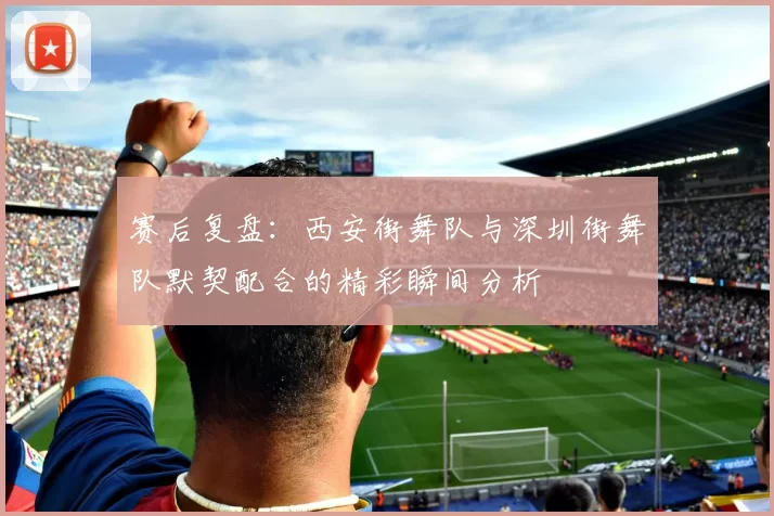赛后复盘:西安街舞队与深圳街舞队默契配合的精彩瞬间分析