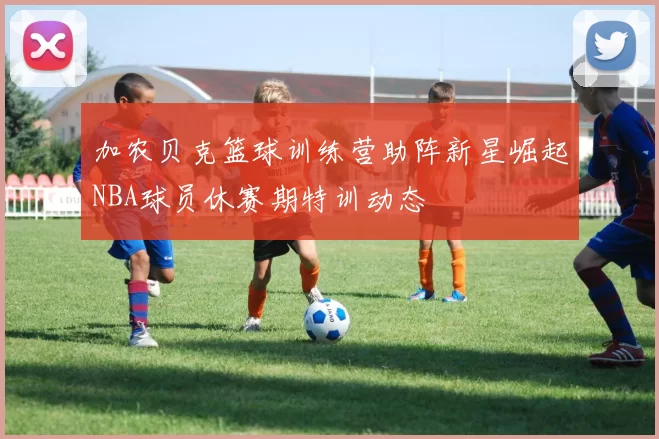 加农贝克篮球训练营助阵新星崛起NBA球员休赛期特训动态