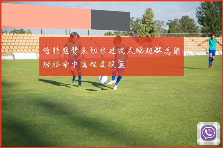 哈特盛赞米切尔进攻天赋超群总能轻松命中高难度投篮