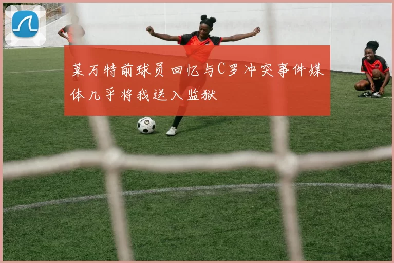 莱万特前球员回忆与C罗冲突事件媒体几乎将我送入监狱